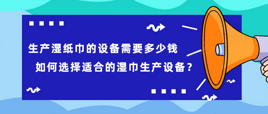生產(chǎn)濕紙巾的設(shè)備需要多少錢，如何選擇適合的濕巾生產(chǎn)設(shè)備？